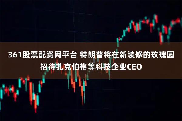 361股票配资网平台 特朗普将在新装修的玫瑰园招待扎克伯格等科技企业CEO